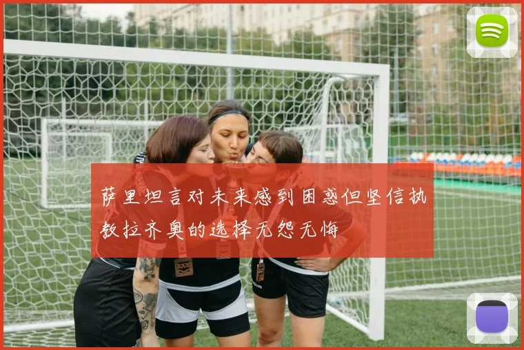 萨里坦言对未来感到困惑但坚信执教拉齐奥的选择无怨无悔