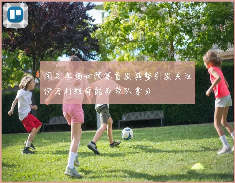国足客场世预赛首发调整引发关注伊万科维奇能否带队拿分