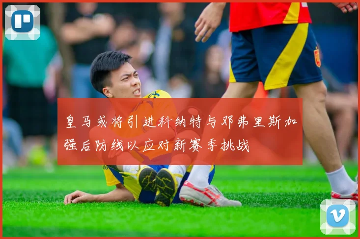 皇马或将引进科纳特与邓弗里斯加强后防线以应对新赛季挑战
