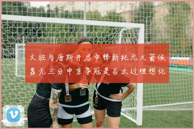 文班与唐斯开启中锋新纪元火箭依靠无三分申京争冠是否太过理想化