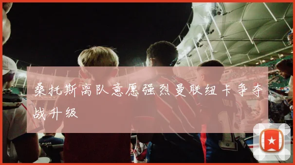 桑托斯离队意愿强烈曼联纽卡争夺战升级