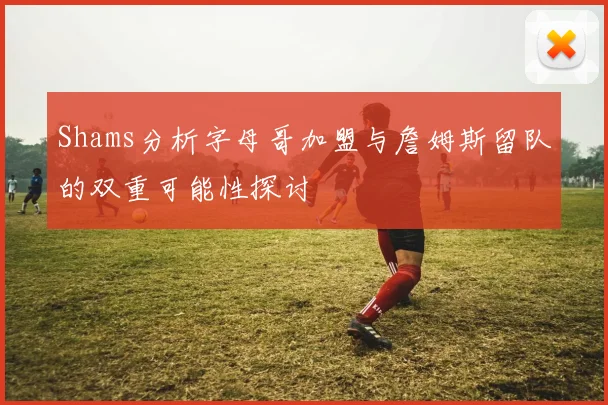 Shams分析字母哥加盟与詹姆斯留队的双重可能性探讨