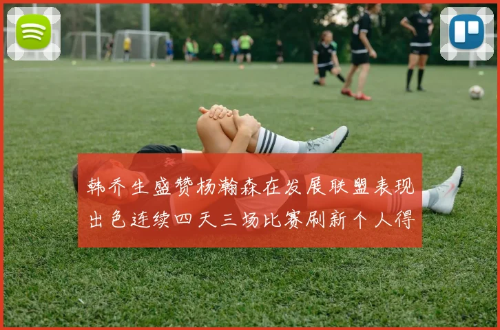 韩乔生盛赞杨瀚森在发展联盟表现出色连续四天三场比赛刷新个人得分与篮板纪录