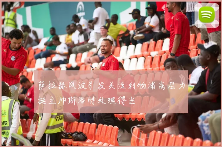 萨拉赫风波引发关注利物浦高层力挺主帅斯洛特处理得当