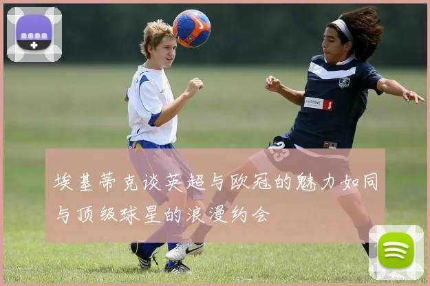 埃基蒂克谈英超与欧冠的魅力如同与顶级球星的浪漫约会