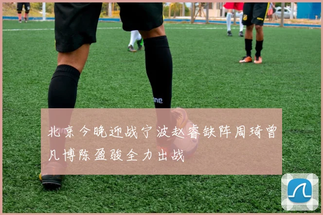 北京今晚迎战宁波赵睿缺阵周琦曾凡博陈盈骏全力出战