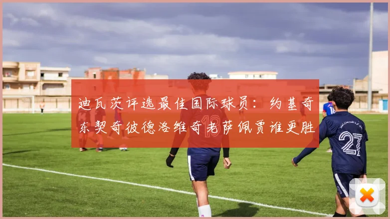 迪瓦茨评选最佳国际球员：约基奇东契奇彼德洛维奇老萨佩贾谁更胜一筹