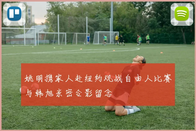 姚明携家人赴纽约观战自由人比赛与韩旭亲密合影留念