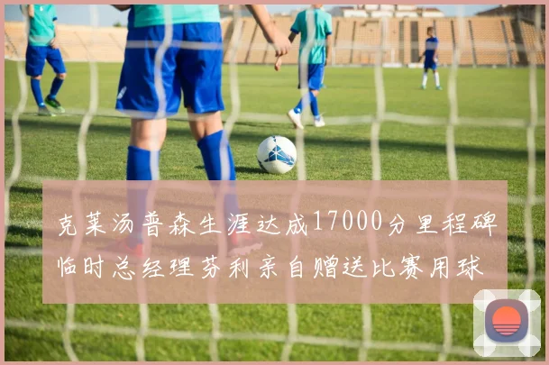 克莱汤普森生涯达成17000分里程碑临时总经理芬利亲自赠送比赛用球
