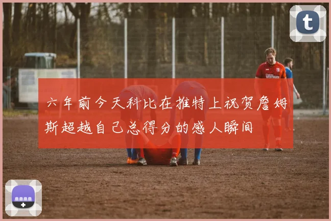 六年前今天科比在推特上祝贺詹姆斯超越自己总得分的感人瞬间