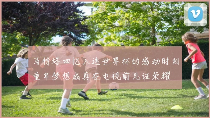 马特塔回忆入选世界杯的感动时刻童年梦想成真在电视前见证荣耀