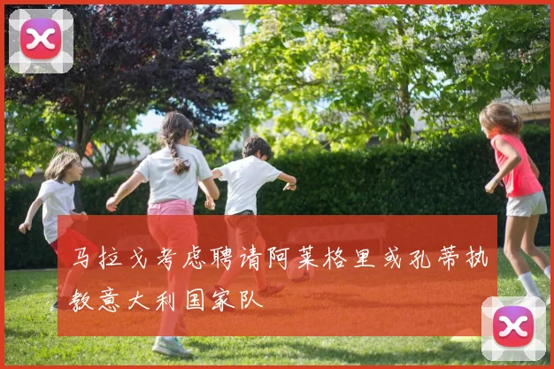 马拉戈考虑聘请阿莱格里或孔蒂执教意大利国家队