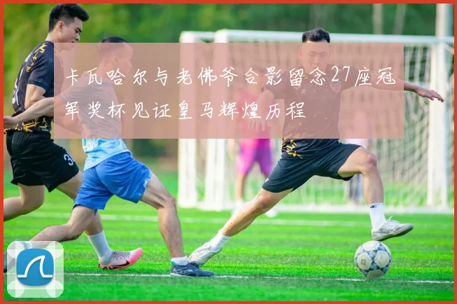卡瓦哈尔与老佛爷合影留念27座冠军奖杯见证皇马辉煌历程