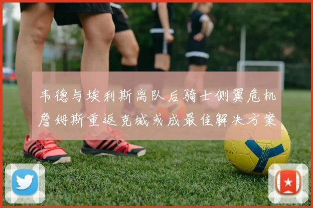 韦德与埃利斯离队后骑士侧翼危机詹姆斯重返克城或成最佳解决方案