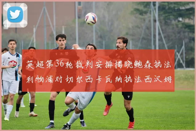 英超第36轮裁判安排揭晓鲍森执法利物浦对切尔西卡瓦纳执法西汉姆对阿森纳