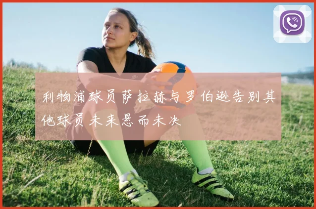 利物浦球员萨拉赫与罗伯逊告别其他球员未来悬而未决