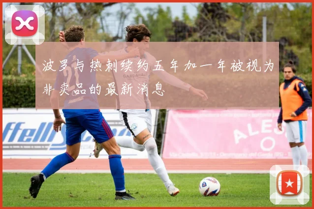 波罗与热刺续约五年加一年被视为非卖品的最新消息