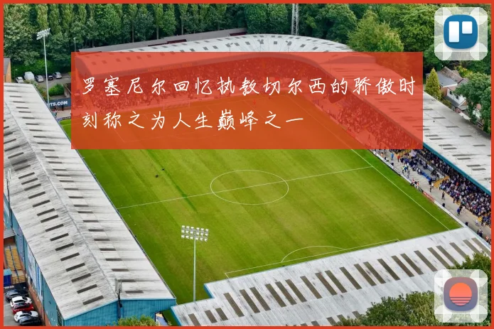 罗塞尼尔回忆执教切尔西的骄傲时刻称之为人生巅峰之一