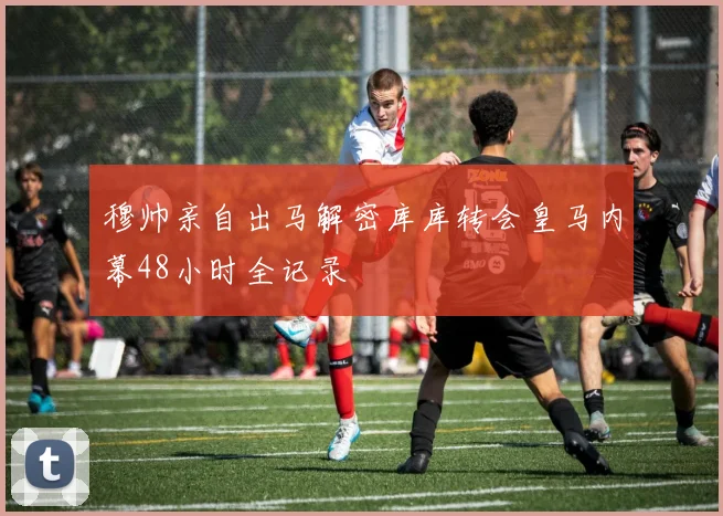 穆帅亲自出马解密库库转会皇马内幕48小时全记录