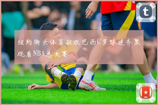 纽约街头体育狂欢巴西C罗球迷齐聚观看NBA总决赛