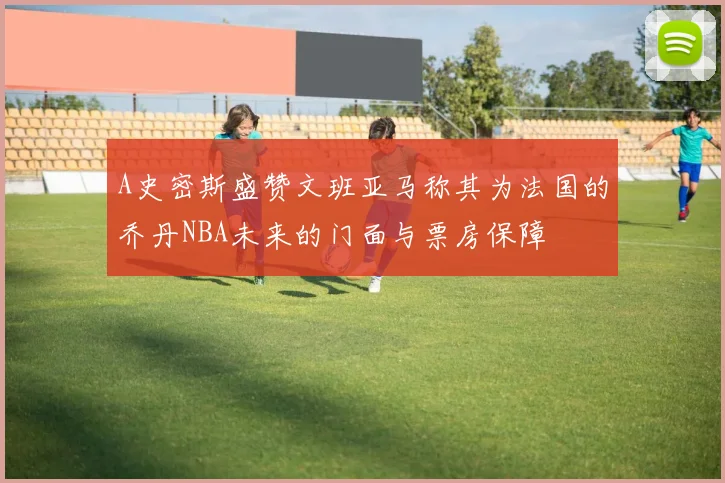 A史密斯盛赞文班亚马称其为法国的乔丹NBA未来的门面与票房保障
