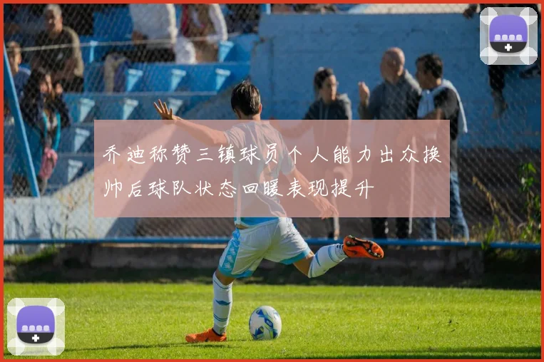 乔迪称赞三镇球员个人能力出众换帅后球队状态回暖表现提升