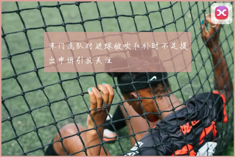 津门虎队对进球被吹和补时不足提出申诉引发关注