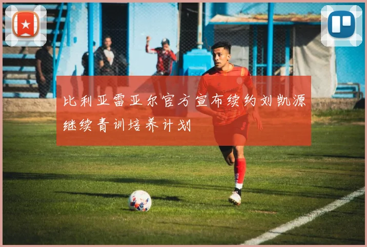 比利亚雷亚尔官方宣布续约刘凯源继续青训培养计划