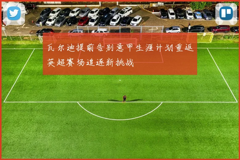 瓦尔迪提前告别意甲生涯计划重返英超赛场追逐新挑战