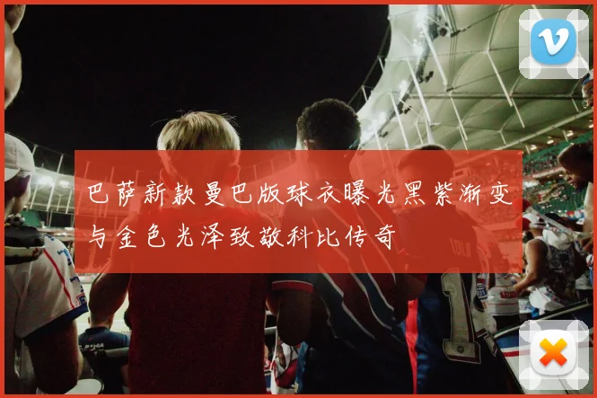 巴萨新款曼巴版球衣曝光黑紫渐变与金色光泽致敬科比传奇